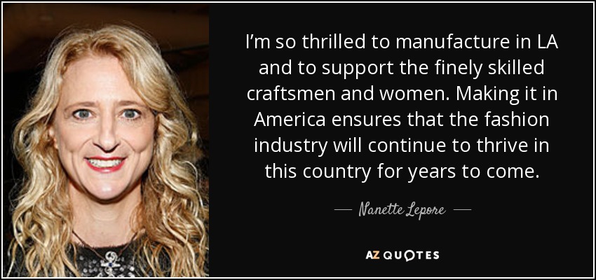 I’m so thrilled to manufacture in LA and to support the finely skilled craftsmen and women. Making it in America ensures that the fashion industry will continue to thrive in this country for years to come. - Nanette Lepore
