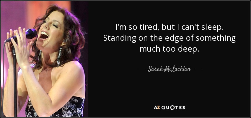 I'm so tired, but I can't sleep. Standing on the edge of something much too deep. - Sarah McLachlan