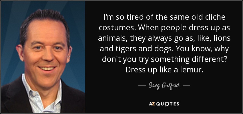 I'm so tired of the same old cliche costumes. When people dress up as animals, they always go as, like, lions and tigers and dogs. You know, why don't you try something different? Dress up like a lemur. - Greg Gutfeld
