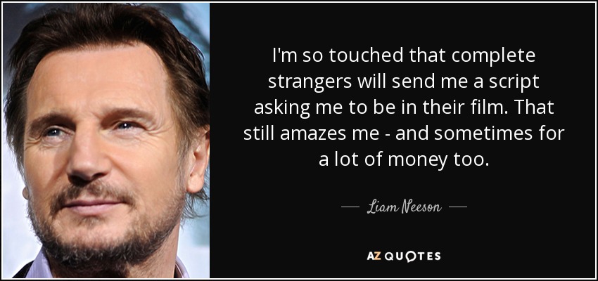 I'm so touched that complete strangers will send me a script asking me to be in their film. That still amazes me - and sometimes for a lot of money too. - Liam Neeson