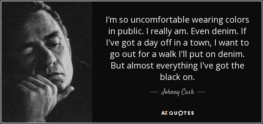 I'm so uncomfortable wearing colors in public. I really am. Even denim. If I've got a day off in a town, I want to go out for a walk I'll put on denim. But almost everything I've got the black on. - Johnny Cash