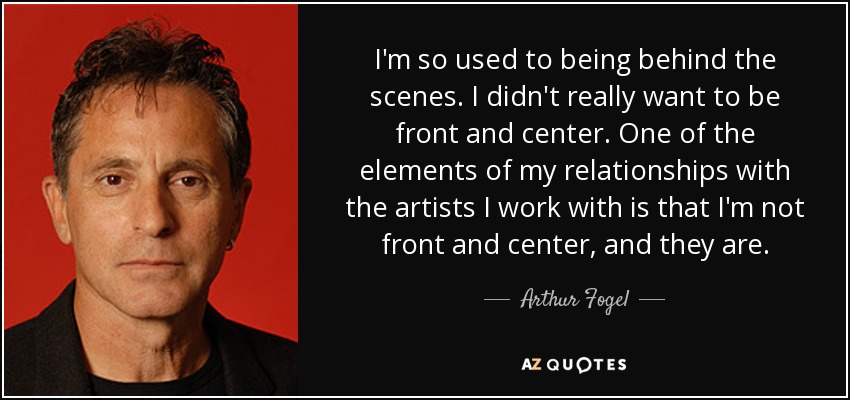 I'm so used to being behind the scenes. I didn't really want to be front and center. One of the elements of my relationships with the artists I work with is that I'm not front and center, and they are. - Arthur Fogel