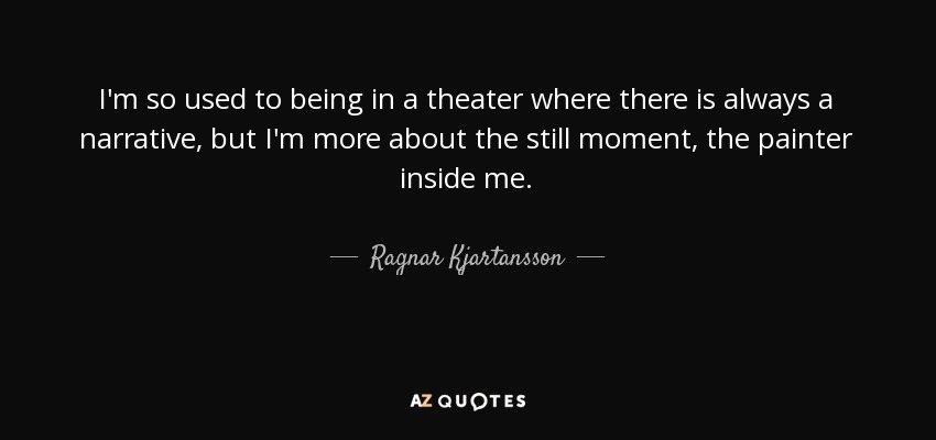 I'm so used to being in a theater where there is always a narrative, but I'm more about the still moment, the painter inside me. - Ragnar Kjartansson