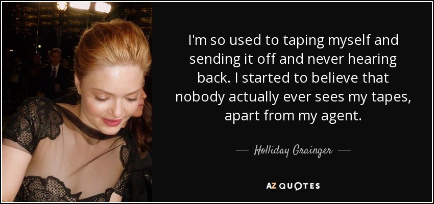 I'm so used to taping myself and sending it off and never hearing back. I started to believe that nobody actually ever sees my tapes, apart from my agent. - Holliday Grainger