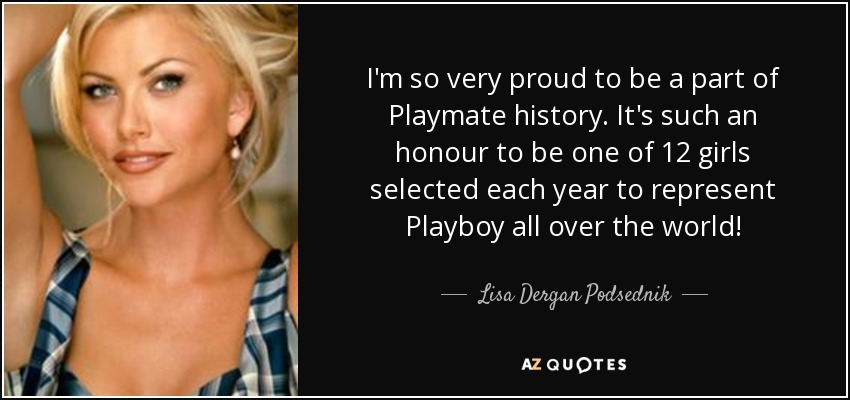 I'm so very proud to be a part of Playmate history. It's such an honour to be one of 12 girls selected each year to represent Playboy all over the world! - Lisa Dergan Podsednik