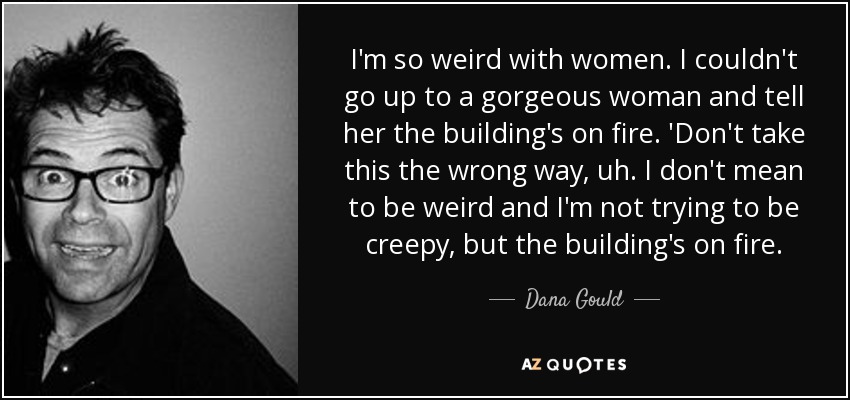 I'm so weird with women. I couldn't go up to a gorgeous woman and tell her the building's on fire. 'Don't take this the wrong way, uh. I don't mean to be weird and I'm not trying to be creepy, but the building's on fire. - Dana Gould