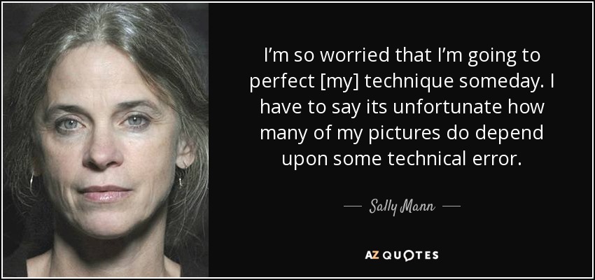 I’m so worried that I’m going to perfect [my] technique someday. I have to say its unfortunate how many of my pictures do depend upon some technical error. - Sally Mann