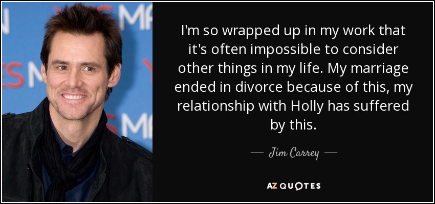I'm so wrapped up in my work that it's often impossible to consider other things in my life. My marriage ended in divorce because of this, my relationship with Holly has suffered by this. - Jim Carrey