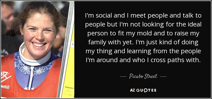 I'm social and I meet people and talk to people but I'm not looking for the ideal person to fit my mold and to raise my family with yet. I'm just kind of doing my thing and learning from the people I'm around and who I cross paths with. - Picabo Street