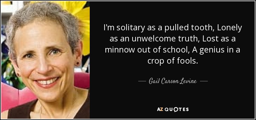 I'm solitary as a pulled tooth, Lonely as an unwelcome truth, Lost as a minnow out of school, A genius in a crop of fools. - Gail Carson Levine