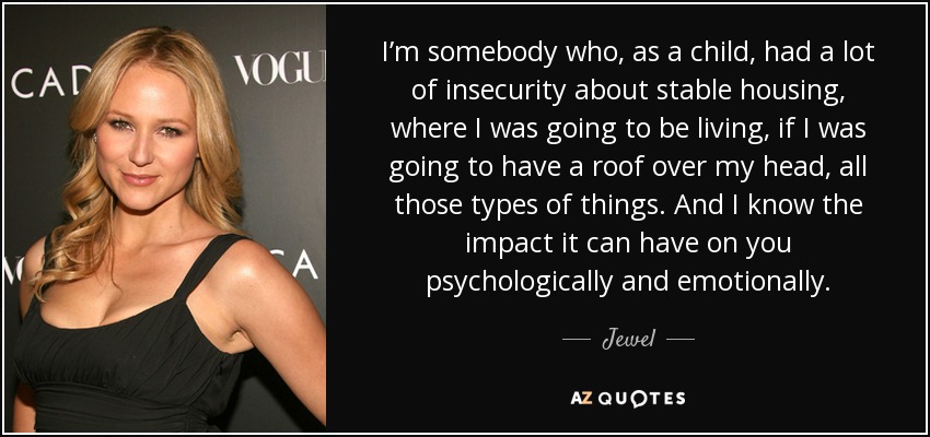I’m somebody who, as a child, had a lot of insecurity about stable housing, where I was going to be living, if I was going to have a roof over my head, all those types of things. And I know the impact it can have on you psychologically and emotionally. - Jewel