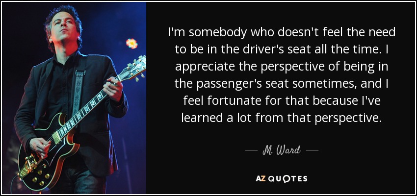 I'm somebody who doesn't feel the need to be in the driver's seat all the time. I appreciate the perspective of being in the passenger's seat sometimes, and I feel fortunate for that because I've learned a lot from that perspective. - M. Ward