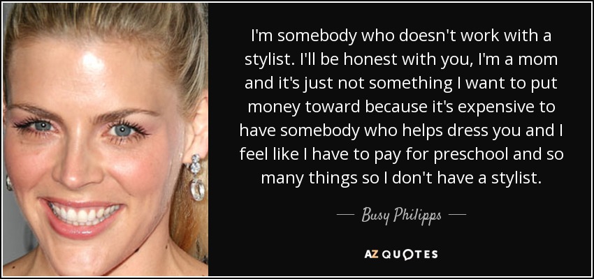 I'm somebody who doesn't work with a stylist. I'll be honest with you, I'm a mom and it's just not something I want to put money toward because it's expensive to have somebody who helps dress you and I feel like I have to pay for preschool and so many things so I don't have a stylist. - Busy Philipps