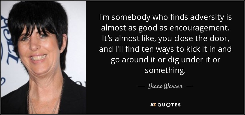 I'm somebody who finds adversity is almost as good as encouragement. It's almost like, you close the door, and I'll find ten ways to kick it in and go around it or dig under it or something. - Diane Warren