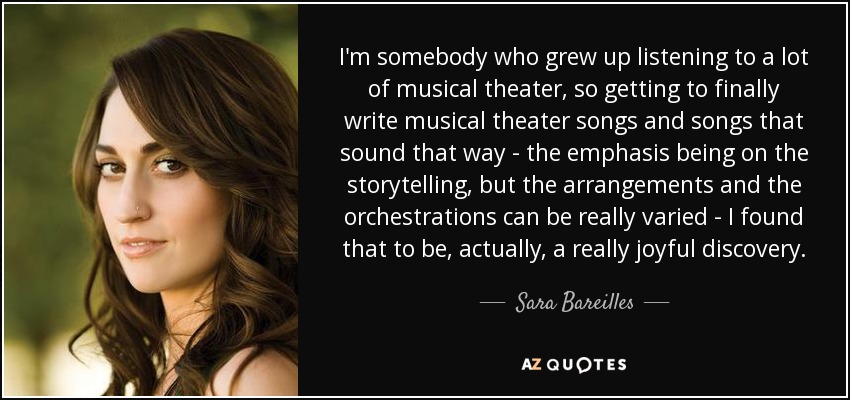 I'm somebody who grew up listening to a lot of musical theater, so getting to finally write musical theater songs and songs that sound that way - the emphasis being on the storytelling, but the arrangements and the orchestrations can be really varied - I found that to be, actually, a really joyful discovery. - Sara Bareilles