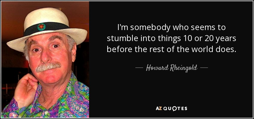 I'm somebody who seems to stumble into things 10 or 20 years before the rest of the world does. - Howard Rheingold