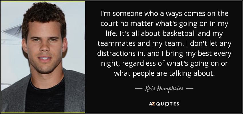 I'm someone who always comes on the court no matter what's going on in my life. It's all about basketball and my teammates and my team. I don't let any distractions in, and I bring my best every night, regardless of what's going on or what people are talking about. - Kris Humphries