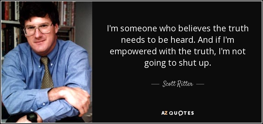 I'm someone who believes the truth needs to be heard. And if I'm empowered with the truth, I'm not going to shut up. - Scott Ritter