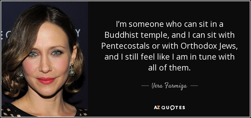 I’m someone who can sit in a Buddhist temple, and I can sit with Pentecostals or with Orthodox Jews, and I still feel like I am in tune with all of them. - Vera Farmiga