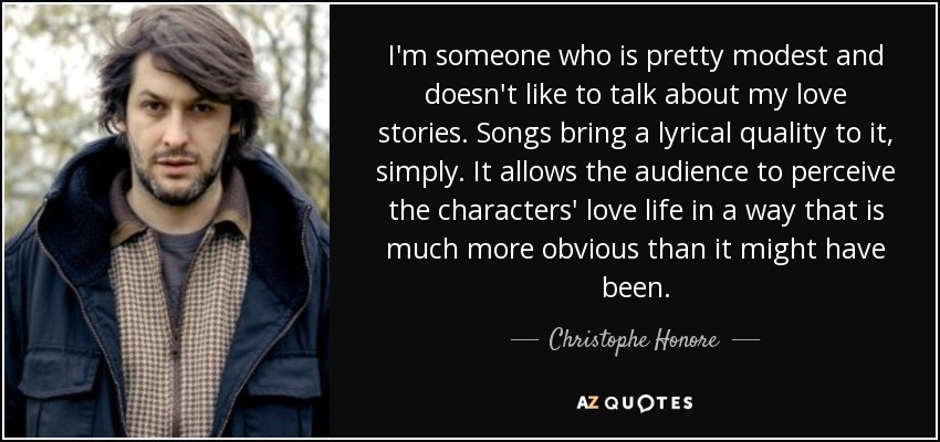 I'm someone who is pretty modest and doesn't like to talk about my love stories. Songs bring a lyrical quality to it, simply. It allows the audience to perceive the characters' love life in a way that is much more obvious than it might have been. - Christophe Honore