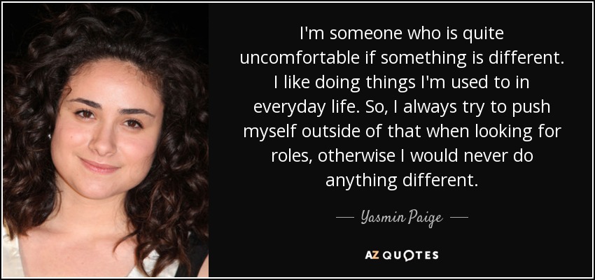 I'm someone who is quite uncomfortable if something is different. I like doing things I'm used to in everyday life. So, I always try to push myself outside of that when looking for roles, otherwise I would never do anything different. - Yasmin Paige