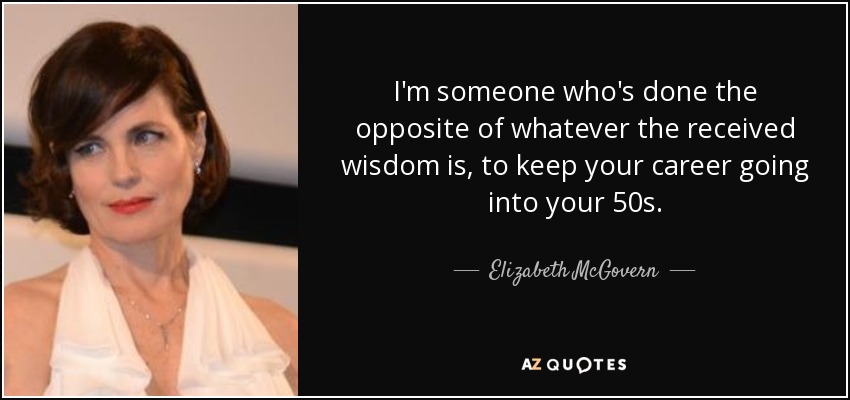 I'm someone who's done the opposite of whatever the received wisdom is, to keep your career going into your 50s. - Elizabeth McGovern