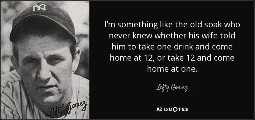 I'm something like the old soak who never knew whether his wife told him to take one drink and come home at 12, or take 12 and come home at one. - Lefty Gomez