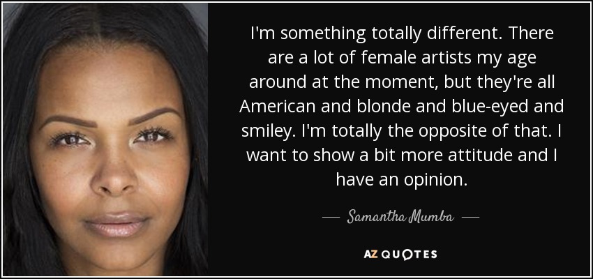 I'm something totally different. There are a lot of female artists my age around at the moment, but they're all American and blonde and blue-eyed and smiley. I'm totally the opposite of that. I want to show a bit more attitude and I have an opinion. - Samantha Mumba