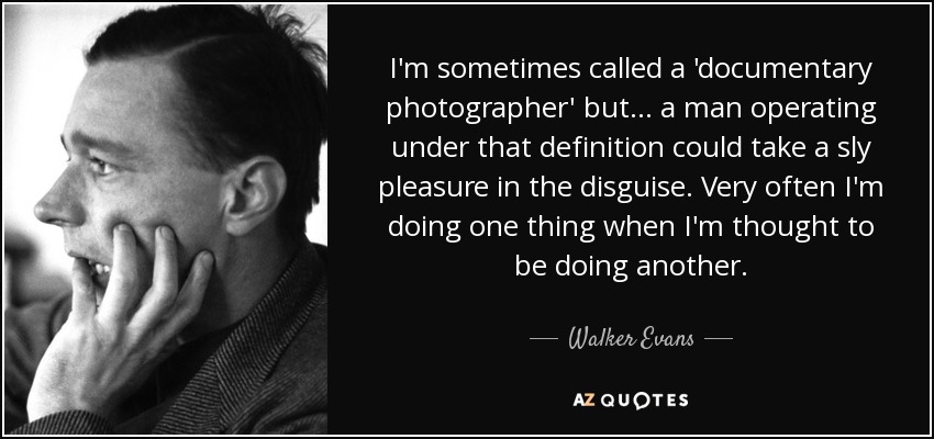 I'm sometimes called a 'documentary photographer' but... a man operating under that definition could take a sly pleasure in the disguise. Very often I'm doing one thing when I'm thought to be doing another. - Walker Evans
