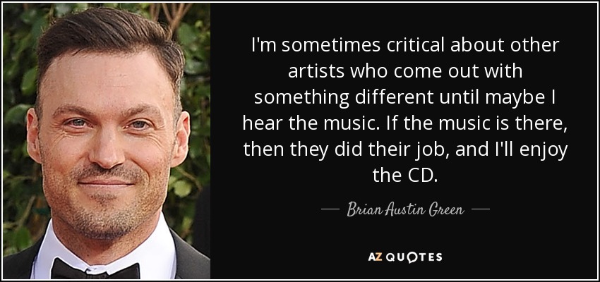 I'm sometimes critical about other artists who come out with something different until maybe I hear the music. If the music is there, then they did their job, and I'll enjoy the CD. - Brian Austin Green