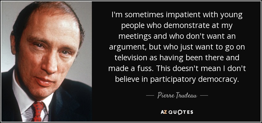 I'm sometimes impatient with young people who demonstrate at my meetings and who don't want an argument, but who just want to go on television as having been there and made a fuss. This doesn't mean I don't believe in participatory democracy. - Pierre Trudeau
