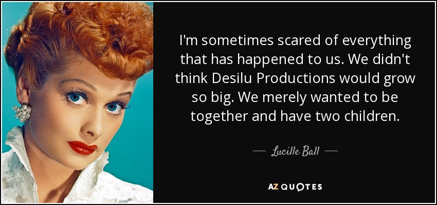 I'm sometimes scared of everything that has happened to us. We didn't think Desilu Productions would grow so big. We merely wanted to be together and have two children. - Lucille Ball