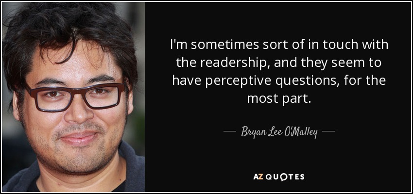 I'm sometimes sort of in touch with the readership, and they seem to have perceptive questions, for the most part. - Bryan Lee O'Malley