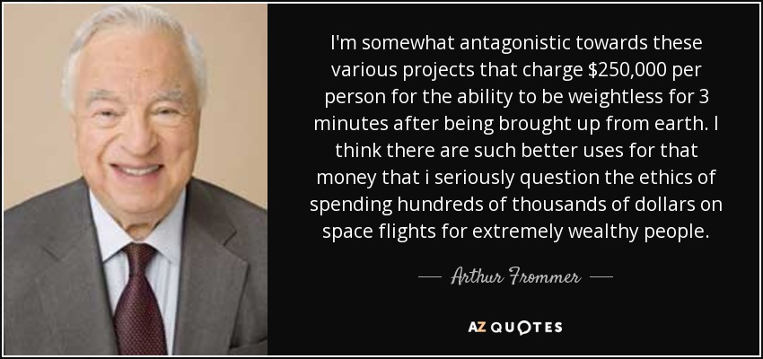 I'm somewhat antagonistic towards these various projects that charge $250,000 per person for the ability to be weightless for 3 minutes after being brought up from earth. I think there are such better uses for that money that i seriously question the ethics of spending hundreds of thousands of dollars on space flights for extremely wealthy people. - Arthur Frommer