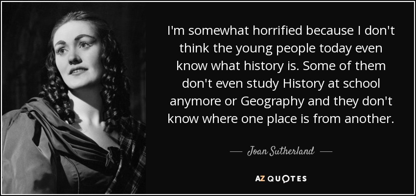 I'm somewhat horrified because I don't think the young people today even know what history is. Some of them don't even study History at school anymore or Geography and they don't know where one place is from another. - Joan Sutherland