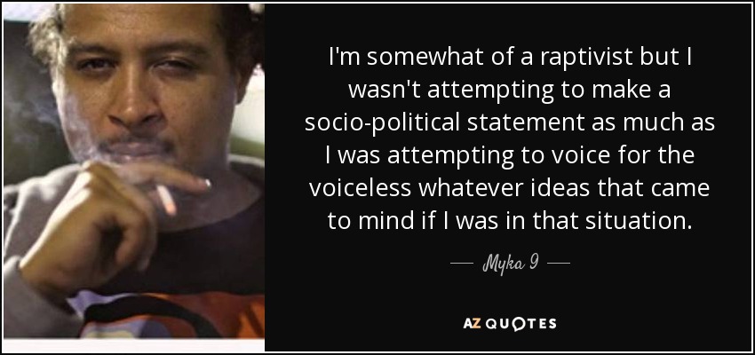 I'm somewhat of a raptivist but I wasn't attempting to make a socio-political statement as much as I was attempting to voice for the voiceless whatever ideas that came to mind if I was in that situation. - Myka 9