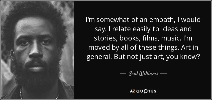 I'm somewhat of an empath, I would say. I relate easily to ideas and stories, books, films, music. I'm moved by all of these things. Art in general. But not just art, you know? - Saul Williams