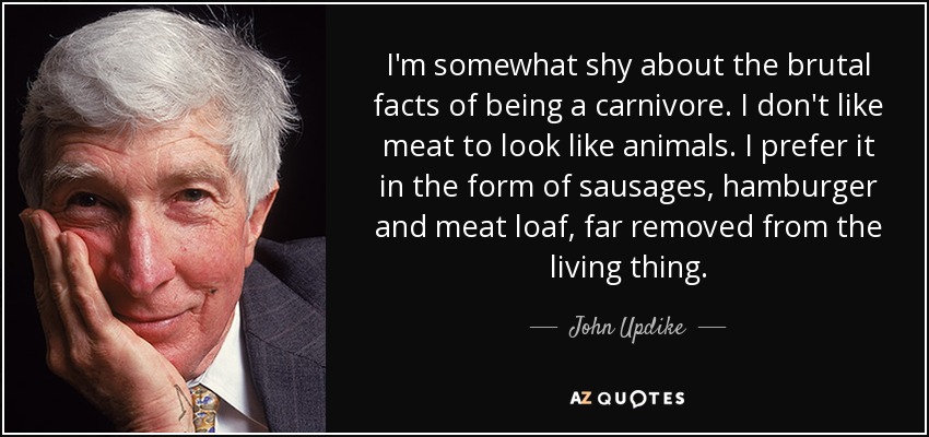 I'm somewhat shy about the brutal facts of being a carnivore. I don't like meat to look like animals. I prefer it in the form of sausages, hamburger and meat loaf, far removed from the living thing. - John Updike