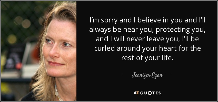 I’m sorry and I believe in you and I’ll always be near you, protecting you, and I will never leave you, I’ll be curled around your heart for the rest of your life. - Jennifer Egan