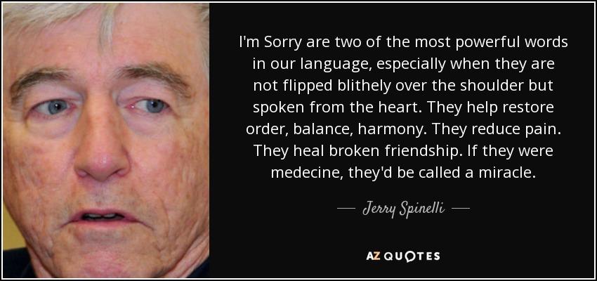 I'm Sorry are two of the most powerful words in our language, especially when they are not flipped blithely over the shoulder but spoken from the heart. They help restore order, balance, harmony. They reduce pain. They heal broken friendship. If they were medecine, they'd be called a miracle. - Jerry Spinelli