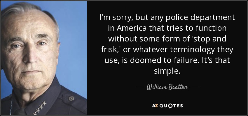 I'm sorry, but any police department in America that tries to function without some form of 'stop and frisk,' or whatever terminology they use, is doomed to failure. It's that simple. - William Bratton