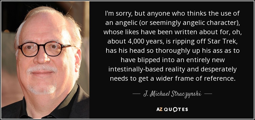 I'm sorry, but anyone who thinks the use of an angelic (or seemingly angelic character), whose likes have been written about for, oh, about 4,000 years, is ripping off Star Trek, has his head so thoroughly up his ass as to have blipped into an entirely new intestinally-based reality and desperately needs to get a wider frame of reference. - J. Michael Straczynski