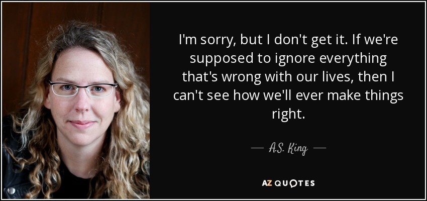 I'm sorry, but I don't get it. If we're supposed to ignore everything that's wrong with our lives, then I can't see how we'll ever make things right. - A.S. King