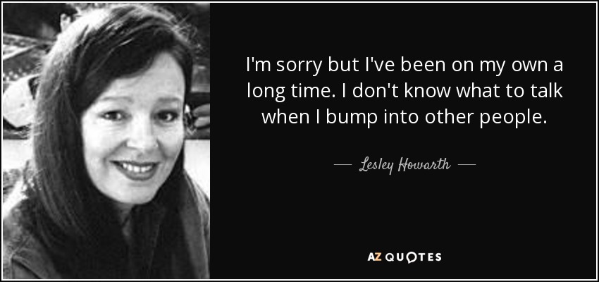 I'm sorry but I've been on my own a long time. I don't know what to talk when I bump into other people. - Lesley Howarth