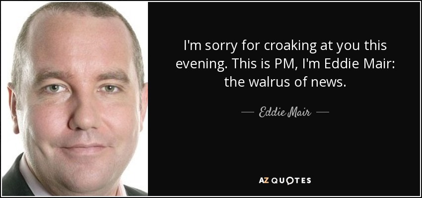I'm sorry for croaking at you this evening. This is PM, I'm Eddie Mair: the walrus of news. - Eddie Mair
