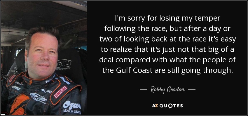 I'm sorry for losing my temper following the race, but after a day or two of looking back at the race it's easy to realize that it's just not that big of a deal compared with what the people of the Gulf Coast are still going through. - Robby Gordon