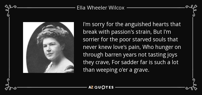 I'm sorry for the anguished hearts that break with passion's strain, But I'm sorrier for the poor starved souls that never knew love's pain, Who hunger on through barren years not tasting joys they crave, For sadder far is such a lot than weeping o'er a grave. - Ella Wheeler Wilcox
