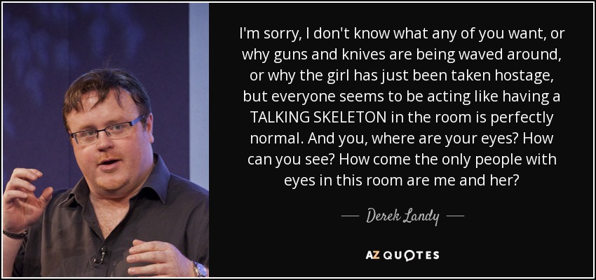 I'm sorry, I don't know what any of you want, or why guns and knives are being waved around, or why the girl has just been taken hostage, but everyone seems to be acting like having a TALKING SKELETON in the room is perfectly normal. And you, where are your eyes? How can you see? How come the only people with eyes in this room are me and her? - Derek Landy