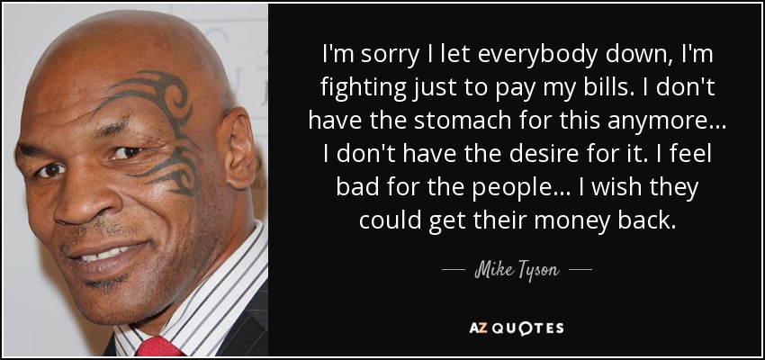 I'm sorry I let everybody down, I'm fighting just to pay my bills. I don't have the stomach for this anymore... I don't have the desire for it. I feel bad for the people... I wish they could get their money back. - Mike Tyson