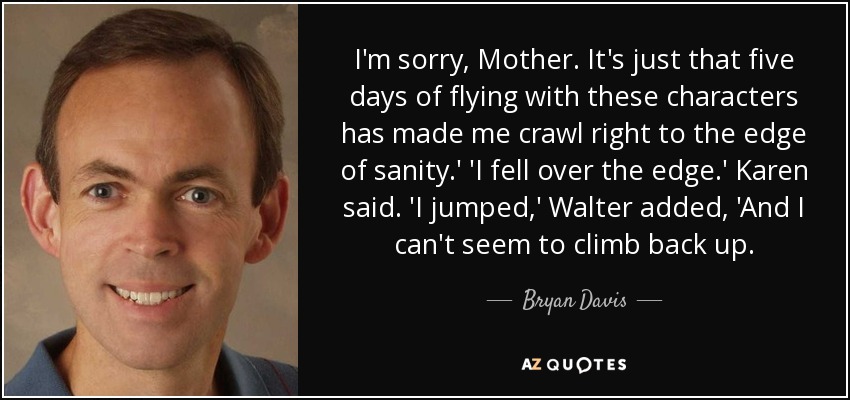 I'm sorry, Mother. It's just that five days of flying with these characters has made me crawl right to the edge of sanity.' 'I fell over the edge.' Karen said. 'I jumped,' Walter added, 'And I can't seem to climb back up. - Bryan Davis